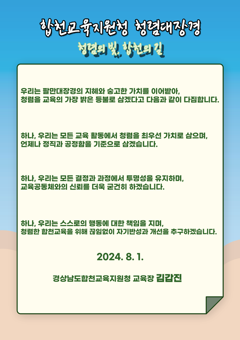 합천교육지원청 청렴대장경 청렴의 빛, 합천의 길 / 우리는 팔만대장경의 지혜와 숭고한 가치를 이어받아, 청렴을 교육의 가장 밝은 등불로 삼겠다고 다음과 같이 다짐합니다. / 하나, 우리는 모든 교육 활동에서 청렴을 최우선 가치로 삼으며, 언제나 정직과 공정함을 기준으로 삼겠습니다. / 하나, 우리는 모든 결정과 과정에서 투명성을 유지하며, 교육공동체와의 신뢰를 더욱 굳건히 하겠습니다. / 하나, 우리는 스스로의 행동에 대한 책임을 지며, 청렴한 합천교육을 위해 끊임없이 자기반성과 개선을 추구하겠습니다. / 2024.8.1 경상남도합천교육지원청 교육장 김갑진